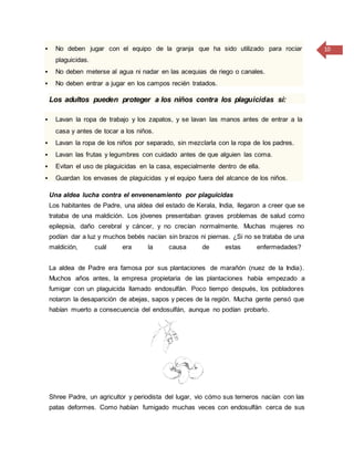 10 No deben jugar con el equipo de la granja que ha sido utilizado para rociar
plaguicidas.
 No deben meterse al agua ni nadar en las acequias de riego o canales.
 No deben entrar a jugar en los campos recién tratados.
Los adultos pueden proteger a los niños contra los plaguicidas si:
 Lavan la ropa de trabajo y los zapatos, y se lavan las manos antes de entrar a la
casa y antes de tocar a los niños.
 Lavan la ropa de los niños por separado, sin mezclarla con la ropa de los padres.
 Lavan las frutas y legumbres con cuidado antes de que alguien las coma.
 Evitan el uso de plaguicidas en la casa, especialmente dentro de ella.
 Guardan los envases de plaguicidas y el equipo fuera del alcance de los niños.
Una aldea lucha contra el envenenamiento por plaguicidas
Los habitantes de Padre, una aldea del estado de Kerala, India, llegaron a creer que se
trataba de una maldición. Los jóvenes presentaban graves problemas de salud como
epilepsia, daño cerebral y cáncer, y no crecían normalmente. Muchas mujeres no
podían dar a luz y muchos bebés nacían sin brazos ni piernas. ¿Si no se trataba de una
maldición, cuál era la causa de estas enfermedades?
La aldea de Padre era famosa por sus plantaciones de marañón (nuez de la India).
Muchos años antes, la empresa propietaria de las plantaciones había empezado a
fumigar con un plaguicida llamado endosulfán. Poco tiempo después, los pobladores
notaron la desaparición de abejas, sapos y peces de la región. Mucha gente pensó que
habían muerto a consecuencia del endosulfán, aunque no podían probarlo.
Shree Padre, un agricultor y periodista del lugar, vio cómo sus terneros nacían con las
patas deformes. Como habían fumigado muchas veces con endosulfán cerca de sus
 