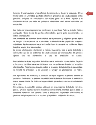 11terrenos, él se preguntaba si los defectos de nacimiento se debían al plaguicida. Shree
Padre habló con un médico que había observado problemas de salud parecidos en las
personas. Después de comunicarse con mucha gente en la India, llegaron a la
conclusión de que casi todos los problemas observados eran efectos conocidos del
endosulfán.
Las visitas de otras organizaciones confirmaron lo que Shree Padre y el doctor habían
averiguado. Corrió la voz de que las enfermedades que la gente experimentaba se
debían al endosulfán.
Los pobladores se reunieron en las oficinas de la plantación y exigieron que se dejara
de fumigar. Los empleados de la plantación, la industria de los plaguicidas y algunas
autoridades locales negaron que el endosulfán fuera la causa de los problemas. Llegó
la policía y puso fin a las protestas.
La prensa y la televisión difundieron la historia. Muy pronto, toda la gente de la India y
del mundo supo de los problemas de salud causados por el endosulfán. El gobierno
aprobó una ley prohibiendo el uso del endosulfán en Kerala.
Pero la industria de los plaguicidas insistió en que el endosulfán no era dañino. Pagaron
a doctores y científicos para que declararan que los problemas de salud no se debían
al endosulfán. Poco tiempo después, debido a la presión de la industria de plaguicidas,
se levantó la prohibición y se volvieron a fumigar las plantaciones en Padre.
Los agricultores, los médicos y la población del lugar exigieron al gobierno estudiar el
problema. Finalmente, el gobierno reconoció ante la gente de Padre que el endosulfán
era un veneno mortal. Se dictó una ley prohibiendo para siempre su uso en este estado
de la India.
Sin embargo, el endosulfán se sigue utilizando en otras regiones de la India y en otros
países. En unos lugares las leyes lo califican como veneno, mientras que en otros se
considera inofensivo. Los venenos como el endosulfán se prohíben sólo cuando la
gente se une para presionar a la industria y al gobierno, exigiendo el cambio.
 
