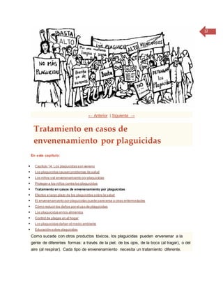 12
← Anterior | Siguiente →
Tratamiento en casos de
envenenamiento por plaguicidas
En este capítulo:
 Capítulo 14: Los plaguicidas son veneno
 Los plaguicidas causan problemas de salud
 Los niños y el envenenamiento por plaguicidas
 Proteger a los niños contra los plaguicidas
 Tratamiento en casos de envenenamiento por plaguicidas
 Efectos a largo plazo de los plaguicidas sobre la salud
 El envenenamiento por plaguicidas puede parecerse a otras enfermedades
 Cómo reducir los daños por el uso de plaguicidas
 Los plaguicidas en los alimentos
 Control de plagas en el hogar
 Los plaguicidas dañan el medio ambiente
 Educación sobre plaguicidas
Como sucede con otros productos tóxicos, los plaguicidas pueden envenenar a la
gente de diferentes formas: a través de la piel, de los ojos, de la boca (al tragar), o del
aire (al respirar). Cada tipo de envenenamiento necesita un tratamiento diferente.
 