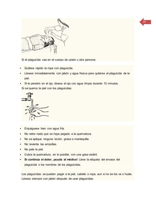 14
Si el plaguicida cae en el cuerpo de usted u otra persona:
 Quítese rápido la ropa con plaguicida.
 Lávese inmediatamente con jabón y agua fresca para quitarse el plaguicida de la
piel.
 Si le penetró en el ojo, lávese el ojo con agua limpia durante 15 minutos.
Si se quema la piel con los plaguicidas:
 Enjuáguese bien con agua fría.
 No retire nada que se haya pegado a la quemadura.
 No se aplique ninguna loción, grasa o mantequilla.
 No reviente las ampollas.
 No pele la piel.
 Cubra la quemadura, en lo posible, con una gasa estéril.
 Si continúa el dolor, ¡acuda al médico! Lleve la etiqueta del envase del
plaguicida o los nombres de los plaguicidas.
Los plaguicidas se pueden pegar a la piel, cabello o ropa, aun si no se los ve o huele.
Lávese siempre con jabón después de usar plaguicidas.
 