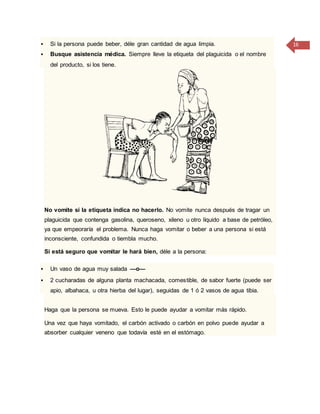 16 Si la persona puede beber, déle gran cantidad de agua limpia.
 Busque asistencia médica. Siempre lleve la etiqueta del plaguicida o el nombre
del producto, si los tiene.
No vomite si la etiqueta indica no hacerlo. No vomite nunca después de tragar un
plaguicida que contenga gasolina, queroseno, xileno u otro líquido a base de petróleo,
ya que empeoraría el problema. Nunca haga vomitar o beber a una persona si está
inconsciente, confundida o tiembla mucho.
Si está seguro que vomitar le hará bien, déle a la persona:
 Un vaso de agua muy salada —o—
 2 cucharadas de alguna planta machacada, comestible, de sabor fuerte (puede ser
apio, albahaca, u otra hierba del lugar), seguidas de 1 ó 2 vasos de agua tibia.
Haga que la persona se mueva. Esto le puede ayudar a vomitar más rápido.
Una vez que haya vomitado, el carbón activado o carbón en polvo puede ayudar a
absorber cualquier veneno que todavía esté en el estómago.
 