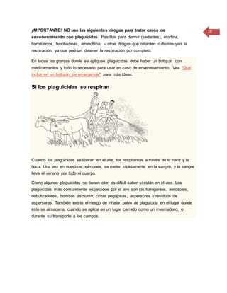 19¡IMPORTANTE! NO use las siguientes drogas para tratar casos de
envenenamiento con plaguicidas: Pastillas para dormir (sedantes), morfina,
barbitúricos, fenotiazinas, aminofilina, u otras drogas que retarden o disminuyan la
respiración, ya que podrían detener la respiración por completo.
En todas las granjas donde se apliquen plaguicidas debe haber un botiquín con
medicamentos y todo lo necesario para usar en caso de envenenamiento. Vea "Qué
incluir en un botiquín de emergencia" para más ideas.
Si los plaguicidas se respiran
Cuando los plaguicidas se liberan en el aire, los respiramos a través de la nariz y la
boca. Una vez en nuestros pulmones, se meten rápidamente en la sangre, y la sangre
lleva el veneno por todo el cuerpo.
Como algunos plaguicidas no tienen olor, es difícil saber si están en el aire. Los
plaguicidas más comúnmente esparcidos por el aire son los fumigantes, aerosoles,
nebulizadores, bombas de humo, cintas pegajosas, aspersores y residuos de
aspersores. También existe el riesgo de inhalar polvo de plaguicida en el lugar donde
éste se almacena, cuando se aplica en un lugar cerrado como un invernadero, o
durante su transporte a los campos.
 