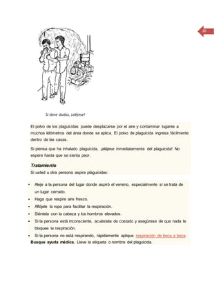 20
Si tiene dudas, ¡aléjese!
El polvo de los plaguicidas puede desplazarse por el aire y contaminar lugares a
muchos kilómetros del área donde se aplica. El polvo de plaguicida ingresa fácilmente
dentro de las casas.
Si piensa que ha inhalado plaguicida, ¡aléjese inmediatamente del plaguicida! No
espere hasta que se sienta peor.
Tratamiento
Si usted u otra persona aspira plaguicidas:
 Aleje a la persona del lugar donde aspiró el veneno, especialmente si se trata de
un lugar cerrado.
 Haga que respire aire fresco.
 Aflójele la ropa para facilitar la respiración.
 Siéntela con la cabeza y los hombros elevados.
 Si la persona está inconsciente, acuéstela de costado y asegúrese de que nada le
bloquee la respiración.
 Si la persona no está respirando, rápidamente aplique respiración de boca a boca.
Busque ayuda médica. Lleve la etiqueta o nombre del plaguicida.
 