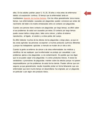 23ellos. En los adultos podrían pasar 5, 10, 20, 30 años o más antes de enfermarse
debido a la exposición continua. El tiempo que la enfermedad tarda en
manifestarse depende de muchos factores. Con los niños generalmente toma menos
tiempo. Las enfermedades causadas por plaguicidas pueden comenzar aun antes del
nacimiento del bebé si la madre embarazada entra en contacto con plaguicidas.
Cuando una persona tiene contacto con plaguicidas por largo tiempo, es difícil saber
si sus problemas de salud son causados por éstos. El contacto por largo tiempo
puede causar daños a largo plazo, tales como cáncer, y daños al sistema
reproductivo, al hígado, al cerebro y a otras partes del cuerpo.
Es difícil detectar muchos de los efectos de los plaguicidas a largo plazo, ya que en
las zonas agrícolas las personas se exponen a muchos productos químicos diferentes
y porque los trabajadores agrícolas a menudo se mudan de un sitio a otro.
Cuando la gente se enferma de cáncer o de otras enfermedades los médicos y
científicos tal vez expliquen que la enfermedad se produjo por casualidad, o por
problemas ajenos a los plaguicidas o a la contaminación. Es posible que nos digan
que no se puede culpar a los plaguicidas ni a otros productos tóxicos. A veces los
vendedores o promotores de plaguicidas mienten sobre los efectos porque no quieren
responsabilizarse por los problemas de salud de los demás. Pueden afirmar que son
seguros ya que generalmente resulta imposible probar en forma fehaciente que una
enfermedad que duró mucho tiempo en desarrollarse fue originada por un plaguicida
en particular o por algún otro producto tóxico.
 