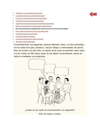 29 Capítulo 14: Los plaguicidas son veneno
 Los plaguicidas causan problemas de salud
 Los niños y el envenenamiento por plaguicidas
 Proteger a los niños contra los plaguicidas
 Tratamiento en casos de envenenamiento por plaguicidas
 Efectos a largo plazo de los plaguicidas sobre la salud
 El envenenamiento por plaguicidas puede parecerse a otras enfermedades
 Cómo reducir los daños por el uso de plaguicidas
 Los plaguicidas en los alimentos
 Control de plagas en el hogar
 Los plaguicidas dañan el medio ambiente
 Educación sobre plaguicidas
El envenenamiento por plaguicidas presenta diferentes señas, y es fácil confundirlas
con las señas de la gripe, paludismo, reacción alérgica o enfermedades del pulmón.
Rara vez se tiene una sola seña. La mayoría de las veces se presentan varias señas
a la vez. Puede ser difícil darse cuenta de que alguien fue envenenado porque las
señas se manifiestan muy lentamente.
¿Cuáles son las señas de envenenamiento por plaguicidas?
Dolor de cabeza y mareos.
 