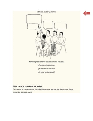 30
Vómitos, sudor y diarrea.
Pero la gripe también causa vómitos y sudor.
¡También el paludismo!
¡Y también la resaca!
¡Y estar embarazada!
Nota para el promotor de salud:
Para saber si los problemas de salud tienen que ver con los plaguicidas, haga
preguntas simples como:
 
