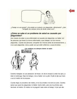 31
¿Trabaja en una granja? ¿Ha estado en contacto con plaguicidas últimamente? ¿Han
fumigado los campos cerca de donde usted vive?
¿Cómo se sabe si un problema de salud es causado por
plaguicidas?
Una manera de saber si una enfermedad es causada por plaguicidas es hablar con
las personas que tienen la misma enfermedad o que trabajan con los mismos
plaguicidas. Cuando las personas comparten las mismas señas de envenenamiento y
si se usan plaguicidas cerca, puede ser que estén enfermos a causa de éstos.
Los médicos no siempre tienen la razón
Carolina trabajaba en una plantación de fresas. Un día le empezó a arder los ojos y a
doler el estómago. Dejo de trabajar y fue a hablar con su jefe. El jefe le dijo que fuera
a ver al médico de la empresa.
Cuando llegó al consultorio del médico, él no fue amable ni la tomó en serio. Carolina
pensó que quizá los plaguicidas le habían hecho daño, pero era muy tímida para
decírselo al médico. El médico no le preguntó nada sobre el trabajo, ni por qué ella
 