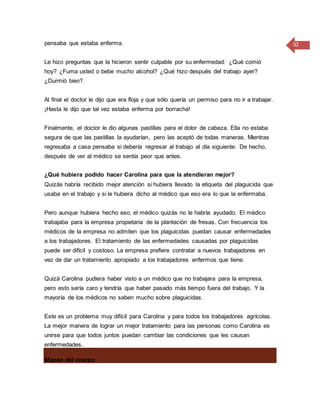 32pensaba que estaba enferma.
Le hizo preguntas que la hicieron sentir culpable por su enfermedad: ¿Qué comió
hoy? ¿Fuma usted o bebe mucho alcohol? ¿Qué hizo después del trabajo ayer?
¿Durmió bien?.
Al final el doctor le dijo que era floja y que sólo quería un permiso para no ir a trabajar.
¡Hasta le dijo que tal vez estaba enferma por borracha!
Finalmente, el doctor le dio algunas pastillas para el dolor de cabeza. Ella no estaba
segura de que las pastillas la ayudarían, pero las aceptó de todas maneras. Mientras
regresaba a casa pensaba si debería regresar al trabajo al día siguiente. De hecho,
después de ver al médico se sentía peor que antes.
¿Qué hubiera podido hacer Carolina para que la atendieran mejor?
Quizás habría recibido mejor atención si hubiera llevado la etiqueta del plaguicida que
usaba en el trabajo y si le hubiera dicho al médico que eso era lo que la enfermaba.
Pero aunque hubiera hecho eso, el médico quizás no le habría ayudado. El médico
trabajaba para la empresa propietaria de la plantación de fresas. Con frecuencia los
médicos de la empresa no admiten que los plaguicidas puedan causar enfermedades
a los trabajadores. El tratamiento de las enfermedades causadas por plaguicidas
puede ser difícil y costoso. La empresa prefiere contratar a nuevos trabajadores en
vez de dar un tratamiento apropiado a los trabajadores enfermos que tiene.
Quizá Carolina pudiera haber visto a un médico que no trabajara para la empresa,
pero esto sería caro y tendría que haber pasado más tiempo fuera del trabajo. Y la
mayoría de los médicos no saben mucho sobre plaguicidas.
Este es un problema muy difícil para Carolina y para todos los trabajadores agrícolas.
La mejor manera de lograr un mejor tratamiento para las personas como Carolina es
unirse para que todos juntos puedan cambiar las condiciones que les causan
enfermedades.
Mapeo del cuerpo
 