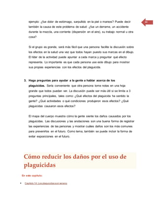 34ejemplo: ¿fue dolor de estómago, sarpullido en la piel o mareos? Puede decir
también la causa de este problema de salud: ¿fue un derrame, un accidente
durante la mezcla, una corriente (dispersión en el aire), su trabajo normal u otra
cosa?
Si el grupo es grande, será más fácil que una persona facilite la discusión sobre
los efectos en la salud una vez que todos hayan puesto sus marcas en el dibujo.
El líder de la actividad puede apuntar a cada marca y preguntar qué efecto
representa. Lo importante es que cada persona use este dibujo para mostrar
sus propias experiencias con los efectos del plaguicida.
3. Haga preguntas para ayudar a la gente a hablar acerca de los
plaguicidas. Sería conveniente que otra persona tome notas en una hoja
grande que todos puedan ver. La discusión puede ser más útil si se limita a 3
preguntas principales, tales como: ¿Qué efectos del plaguicida ha sentido la
gente? ¿Qué actividades o qué condiciones produjeron esos efectos? ¿Qué
plaguicidas causaron esos efectos?
El mapa del cuerpo muestra cómo la gente siente los daños causados por los
plaguicidas. Las discusiones y las anotaciones son una buena forma de registrar
las experiencias de las personas y mostrar cuáles daños son los más comunes
para prevenirlos en el futuro. Como tema, también se puede incluir la forma de
evitar exposiciones en el futuro.
Cómo reducir los daños por el uso de
plaguicidas
En este capítulo:
 Capítulo 14: Los plaguicidas son veneno
 