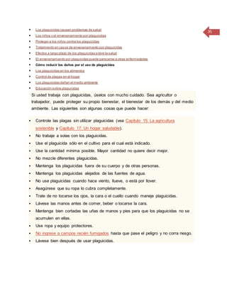 35 Los plaguicidas causan problemas de salud
 Los niños y el envenenamiento por plaguicidas
 Proteger a los niños contra los plaguicidas
 Tratamiento en casos de envenenamiento por plaguicidas
 Efectos a largo plazo de los plaguicidas sobre la salud
 El envenenamiento por plaguicidas puede parecerse a otras enfermedades
 Cómo reducir los daños por el uso de plaguicidas
 Los plaguicidas en los alimentos
 Control de plagas en el hogar
 Los plaguicidas dañan el medio ambiente
 Educación sobre plaguicidas
Si usted trabaja con plaguicidas, úselos con mucho cuidado. Sea agricultor o
trabajador, puede proteger su propio bienestar, el bienestar de los demás y del medio
ambiente. Las siguientes son algunas cosas que puede hacer:
 Controle las plagas sin utilizar plaguicidas (vea Capítulo 15: La agricultura
sostenible y Capítulo 17: Un hogar saludable).
 No trabaje a solas con los plaguicidas.
 Use el plaguicida sólo en el cultivo para el cual está indicado.
 Use la cantidad mínima posible. Mayor cantidad no quiere decir mejor.
 No mezcle diferentes plaguicidas.
 Mantenga los plaguicidas fuera de su cuerpo y de otras personas.
 Mantenga los plaguicidas alejados de las fuentes de agua.
 No use plaguicidas cuando hace viento, llueve, o está por llover.
 Asegúrese que su ropa lo cubra completamente.
 Trate de no tocarse los ojos, la cara o el cuello cuando maneje plaguicidas.
 Lávese las manos antes de comer, beber o tocarse la cara.
 Mantenga bien cortadas las uñas de manos y pies para que los plaguicidas no se
acumulen en ellas.
 Use ropa y equipo protectores.
 No ingrese a campos recién fumigados hasta que pase el peligro y no corra riesgo.
 Lávese bien después de usar plaguicidas.
 