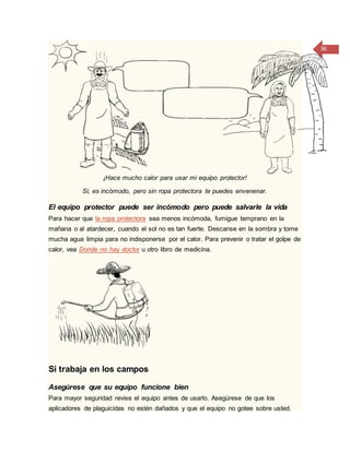 36
¡Hace mucho calor para usar mi equipo protector!
Sí, es incómodo, pero sin ropa protectora te puedes envenenar.
El equipo protector puede ser incómodo pero puede salvarle la vida
Para hacer que la ropa protectora sea menos incómoda, fumigue temprano en la
mañana o al atardecer, cuando el sol no es tan fuerte. Descanse en la sombra y tome
mucha agua limpia para no indisponerse por el calor. Para prevenir o tratar el golpe de
calor, vea Donde no hay doctor u otro libro de medicina.
Si trabaja en los campos
Asegúrese que su equipo funcione bien
Para mayor seguridad revise el equipo antes de usarlo. Asegúrese de que los
aplicadores de plaguicidas no estén dañados y que el equipo no gotee sobre usted.
 
