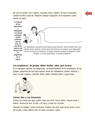 37No use un rociador roto o rajado, o guantes rotos o rajados. Si usa un respirador,
cambie los filtros cada día. Respirar cualquier plaguicida sin el respirador puede
afectar su salud.
La mayoría
de los
agricultores
y
trabajadore
s no puede
conseguir
equipo
protector
que les
sirva. Es
una de las
razones por
las que usar
los
plaguicidas
no es
seguro.
Los respiradores y guantes están hechos para hombres. No les quedan bien a los
cuerpos de las mujeres o de las personas jóvenes. Las mujeres usan plaguicidas
tanto o más que los hombres y el equipo protector debería protegerlas a ellas
también. Si no les queda bien, no puede protegerlas.
Los propietarios de granjas deben facilitar sitios para lavarse
Si un trabajador agrícola usa plaguicidas, es responsabilidad de los propietarios de las
granjas asegurarse de que haya lugares donde los trabajadores puedan bañarse y
lavar su ropa y equipo, y también deben darles suficiente jabón y agua limpia.
Lávese bien y con frecuencia
Lávese las manos con agua y jabón antes de comer, fumar, beber, mascar chicle o
tabaco, tocarse los ojos, la nariz, o la boca, y antes de ir al baño.
Después de trabajar y antes de lavarse, límpiese las uñas, tanto de las manos como
de los pies. Luego báñese todo el cuerpo con jabón y agua.
 