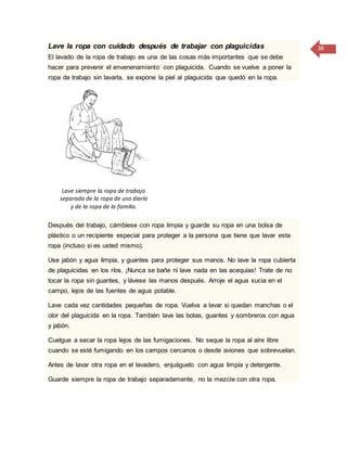 38Lave la ropa con cuidado después de trabajar con plaguicidas
El lavado de la ropa de trabajo es una de las cosas más importantes que se debe
hacer para prevenir el envenenamiento con plaguicida. Cuando se vuelve a poner la
ropa de trabajo sin lavarla, se expone la piel al plaguicida que quedó en la ropa.
Lave siempre la ropa de trabajo
separada de la ropa de uso diario
y de la ropa de la familia.
Después del trabajo, cámbiese con ropa limpia y guarde su ropa en una bolsa de
plástico o un recipiente especial para proteger a la persona que tiene que lavar esta
ropa (incluso si es usted mismo).
Use jabón y agua limpia, y guantes para proteger sus manos. No lave la ropa cubierta
de plaguicidas en los ríos. ¡Nunca se bañe ni lave nada en las acequias! Trate de no
tocar la ropa sin guantes, y lávese las manos después. Arroje el agua sucia en el
campo, lejos de las fuentes de agua potable.
Lave cada vez cantidades pequeñas de ropa. Vuelva a lavar si quedan manchas o el
olor del plaguicida en la ropa. También lave las botas, guantes y sombreros con agua
y jabón.
Cuelgue a secar la ropa lejos de las fumigaciones. No seque la ropa al aire libre
cuando se esté fumigando en los campos cercanos o desde aviones que sobrevuelan.
Antes de lavar otra ropa en el lavadero, enjuáguelo con agua limpia y detergente.
Guarde siempre la ropa de trabajo separadamente, no la mezcle con otra ropa.
 