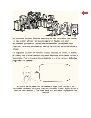 4
Los plaguicidas vienen en diferentes presentaciones tales como polvos para mezclar
con agua y rociar, gránulos y polvos para espolvorear, líquidos para rociar,
recubrimientos para semillas y bolitas para matar roedores. Las espirales contra
zancudos y los venenos para ratas son venenos comunes para eliminar las plagas en
el hogar.
Los plaguicidas se venden en diferentes envases: enlatados, en botellas, en bidones,
en bolsas y otros. Con frecuencia los plaguicidas se guardan en recipientes distintos a
los originales. Pero no importa el tipo de plaguicida ni su forma o envase: ¡todos los
plaguicidas son veneno!
Aunque sé que los plaguicidas son venenosos, tengo que ir a trabajar a las
plantaciones de plátanos para ganar dinero para mi familia. Cuando regreso a casa, a
veces me siento enfermo. ¿Cómo puedo saber si es a causa de los plaguicidas que
usamos?
 