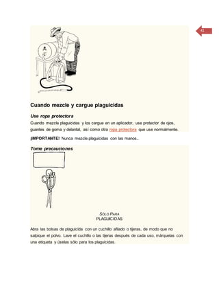 41
Cuando mezcle y cargue plaguicidas
Use ropa protectora
Cuando mezcle plaguicidas y los cargue en un aplicador, use protector de ojos,
guantes de goma y delantal, así como otra ropa protectora que use normalmente.
¡IMPORTANTE! Nunca mezcle plaguicidas con las manos..
Tome precauciones
SÓLO PARA
PLAGUICIDAS
Abra las bolsas de plaguicida con un cuchillo afilado o tijeras, de modo que no
salpique el polvo. Lave el cuchillo o las tijeras después de cada uso, márquelas con
una etiqueta y úselas sólo para los plaguicidas.
 