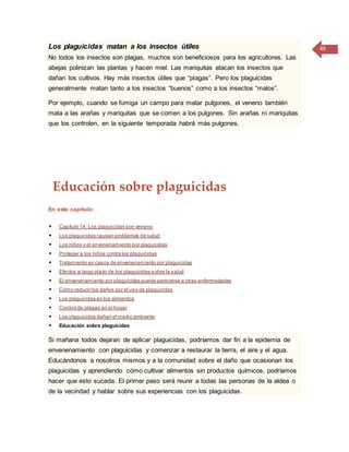 49Los plaguicidas matan a los insectos útiles
No todos los insectos son plagas, muchos son beneficiosos para los agricultores. Las
abejas polinizan las plantas y hacen miel. Las mariquitas atacan los insectos que
dañan los cultivos. Hay más insectos útiles que “plagas”. Pero los plaguicidas
generalmente matan tanto a los insectos “buenos” como a los insectos “malos”.
Por ejemplo, cuando se fumiga un campo para matar pulgones, el veneno también
mata a las arañas y mariquitas que se comen a los pulgones. Sin arañas ni mariquitas
que los controlen, en la siguiente temporada habrá más pulgones.
Educación sobre plaguicidas
En este capítulo:
 Capítulo 14: Los plaguicidas son veneno
 Los plaguicidas causan problemas de salud
 Los niños y el envenenamiento por plaguicidas
 Proteger a los niños contra los plaguicidas
 Tratamiento en casos de envenenamiento por plaguicidas
 Efectos a largo plazo de los plaguicidas sobre la salud
 El envenenamiento por plaguicidas puede parecerse a otras enfermedades
 Cómo reducir los daños por el uso de plaguicidas
 Los plaguicidas en los alimentos
 Control de plagas en el hogar
 Los plaguicidas dañan el medio ambiente
 Educación sobre plaguicidas
Si mañana todos dejaran de aplicar plaguicidas, podríamos dar fin a la epidemia de
envenenamiento con plaguicidas y comenzar a restaurar la tierra, el aire y el agua.
Educándonos a nosotros mismos y a la comunidad sobre el daño que ocasionan los
plaguicidas y aprendiendo cómo cultivar alimentos sin productos químicos, podríamos
hacer que esto suceda. El primer paso será reunir a todas las personas de la aldea o
de la vecindad y hablar sobre sus experiencias con los plaguicidas.
 
