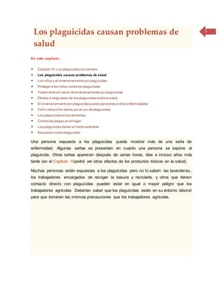 5
Los plaguicidas causan problemas de
salud
En este capítulo:
 Capítulo 14: Los plaguicidas son veneno
 Los plaguicidas causan problemas de salud
 Los niños y el envenenamiento por plaguicidas
 Proteger a los niños contra los plaguicidas
 Tratamiento en casos de envenenamiento por plaguicidas
 Efectos a largo plazo de los plaguicidas sobre la salud
 El envenenamiento por plaguicidas puede parecerse a otras enfermedades
 Cómo reducir los daños por el uso de plaguicidas
 Los plaguicidas en los alimentos
 Control de plagas en el hogar
 Los plaguicidas dañan el medio ambiente
 Educación sobre plaguicidas
Una persona expuesta a los plaguicidas puede mostrar más de una seña de
enfermedad. Algunas señas se presentan en cuanto una persona se expone al
plaguicida. Otras señas aparecen después de varias horas, días e incluso años más
tarde (en el Capítulo 16podrá ver otros efectos de los productos tóxicos en la salud).
Muchas personas están expuestas a los plaguicidas pero no lo saben: las lavanderas,
los trabajadores encargados de recoger la basura y reciclarla, y otros que tienen
contacto directo con plaguicidas pueden estar en igual o mayor peligro que los
trabajadores agrícolas. Deberían saber que los plaguicidas están en su entorno laboral
para que tomaran las mismas precauciones que los trabajadores agrícolas.
 