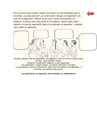 50Una vez que se hayan reunido, decidan qué asuntos son más importantes para su
comunidad. ¿La salud personal? ¿La contaminación del agua con plaguicidas? ¿El
costo de los plaguicidas? Después de que más o menos se comprenden los
problemas, el próximo paso sería decidir el o los objetivos. Quizá la gente quiera
organizar un curso de capacitación sobre el uso adecuado de plaguicidas, o aprender
cómo cultivar sin plaguicidas.
Nosotros sabemos que los plaguicidas son peligrosos. Pero aun así los usamos todos
los días. ¿Qué podemos hacer?
¡Podemos simplemente negarnos a usar plaguicidas!
¡Así perderíamos nuestro trabajo, yo necesito alimentar a mis hijos!
Lo que debemos hacer es informarnos sobre cómo nos afectan los plaguicidas y
encontrar una solución todos juntos.
Los agricultores se organizan para mantener su independencia
 