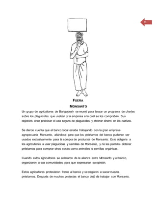 51
FUERA
MONSANTO
Un grupo de agricultores de Bangladesh se reunió para lanzar un programa de charlas
sobre los plaguicidas que usaban y la empresa a la cual se los compraban. Sus
objetivos eran practicar el uso seguro de plaguicidas y ahorrar dinero en los cultivos.
Se dieron cuenta que el banco local estaba trabajando con la gran empresa
agropecuaria Monsanto, aliándose para que los préstamos del banco pudieran ser
usados exclusivamente para la compra de productos de Monsanto. Esto obligaría a
los agricultores a usar plaguicidas y semillas de Monsanto, y no les permitía obtener
préstamos para comprar otras cosas como animales o semillas orgánicas.
Cuando estos agricultores se enteraron de la alianza entre Monsanto y el banco,
organizaron a sus comunidades para que expresaran su opinión.
Estos agricultores protestaron frente al banco y se negaron a sacar nuevos
préstamos. Después de muchas protestas el banco dejó de trabajar con Monsanto.
 