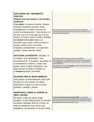 56EXPLICACIÓN DEL TRATAMIENTO
PRÁCTICO
Peligroso para los humanos y los animales
domésticos
Si se ingiere: no induzca el vómito. Contiene
solventes de petróleo aromático. Llame
inmediatamente al médico o al centro de
control de envenenamiento. Si se introduce en
los ojos: Lave con mucha agua por lo menos
durante 15 minutos. Llame al médico. Si entra
en contacto con la piel: Lávese con
abundante agua y jabón. Llame al médico si
continúa irritada la piel. Si se inhala:
Trasládese inmediatamente a un lugar bien
ventilado. Busque atención médica.
Aquí se indica qué hacer en caso de envenenamiento.Es
importante porque se explica si hay que hacer vomitar o no a
una persona envenenada.
NOTA PARA LOS MÉDICOS: “Antiplaga” es
un inhibidor de la colinesterasa. Trate
sintomáticamente. Si se expone, los análisis de
la colinesterasa en plasma y células rojas
pueden indicar el grado de exposición (los
datos de base son útiles). El antídoto es
la atropinainyectable únicamente.
Información para el médico acerca de las señas de
envenenamiento y su tratamiento;por eso es muy importante
llevar siempre la etiqueta al médico si va por un problema de
envenenamiento.
Si la etiqueta menciona la atropina, es otra indicación de que el
plaguicida es muy peligroso.
PELIGROS PARA EL MEDIO AMBIENTE
Este producto es extremadamente tóxico para
los peces y la vida silvestre. No aplique
directamente al agua o a la tierra húmeda
(pantanos, ciénegas y baches).
ADVERTENCIA SOBRE EL INGRESO AL
ÁREA TRATADA
No ingrese o deje que ingrese ningún
trabajador al área tratada durante los intervalos
de entrada restringida (REI) de 12 horas. Se
debe dar advertencia oral y escrita a los
trabajadores que ingresarán en el área tratada.
El Intervalo de Entrada Restringida (REI) es el lapso de
tiempo que debe pasar después de aplicar el plaguicida hasta
que la gente pueda entrar sin peligro a los cultivos.Este lapso
generalmente varía entre 4 horas y 3 días.
 