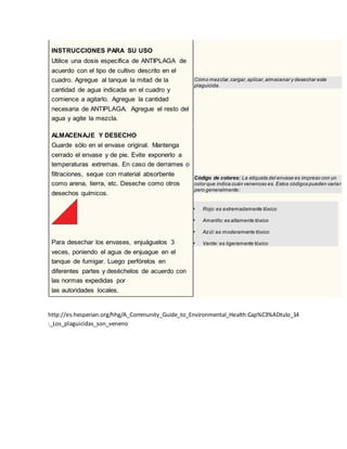 57INSTRUCCIONES PARA SU USO
Utilice una dosis específica de ANTIPLAGA de
acuerdo con el tipo de cultivo descrito en el
cuadro. Agregue al tanque la mitad de la
cantidad de agua indicada en el cuadro y
comience a agitarlo. Agregue la cantidad
necesaria de ANTIPLAGA. Agregue el resto del
agua y agite la mezcla.
Cómo mezclar,cargar,aplicar,almacenar y desechar este
plaguicida.
ALMACENAJE Y DESECHO
Guarde sólo en el envase original. Mantenga
cerrado el envase y de pie. Evite exponerlo a
temperaturas extremas. En caso de derrames o
filtraciones, seque con material absorbente
como arena, tierra, etc. Deseche como otros
desechos químicos.
Para desechar los envases, enjuáguelos 3
veces, poniendo el agua de enjuague en el
tanque de fumigar. Luego perfórelos en
diferentes partes y deséchelos de acuerdo con
las normas expedidas por
las autoridades locales.
Código de colores: La etiqueta del envase es impreso con un
color que indica cuán venenoso es. Estos códigos pueden variar
pero generalmente:
 Rojo:es extremadamente tóxico
 Amarillo:es altamente tóxico
 Azúl:es moderamente tóxico
 Verde: es ligeramente tóxico
http://es.hesperian.org/hhg/A_Community_Guide_to_Environmental_Health:Cap%C3%ADtulo_14
:_Los_plaguicidas_son_veneno
 