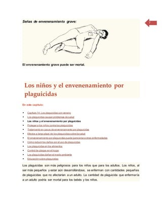 7Señas de envenenamiento grave:
El envenenamiento grave puede ser mortal.
Los niños y el envenenamiento por
plaguicidas
En este capítulo:
 Capítulo 14: Los plaguicidas son veneno
 Los plaguicidas causan problemas de salud
 Los niños y el envenenamiento por plaguicidas
 Proteger a los niños contra los plaguicidas
 Tratamiento en casos de envenenamiento por plaguicidas
 Efectos a largo plazo de los plaguicidas sobre la salud
 El envenenamiento por plaguicidas puede parecerse a otras enfermedades
 Cómo reducir los daños por el uso de plaguicidas
 Los plaguicidas en los alimentos
 Control de plagas en el hogar
 Los plaguicidas dañan el medio ambiente
 Educación sobre plaguicidas
Los plaguicidas son más peligrosos para los niños que para los adultos. Los niños, al
ser más pequeños y estar aún desarrollándose, se enferman con cantidades pequeñas
de plaguicidas que no afectarían a un adulto. La cantidad de plaguicida que enfermaría
a un adulto podría ser mortal para los bebés y los niños.
 