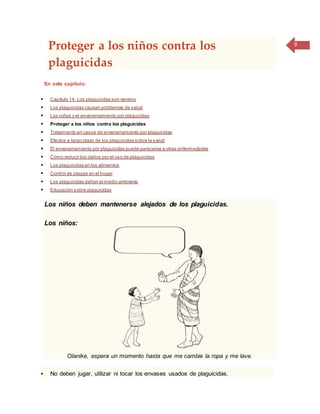 9
Proteger a los niños contra los
plaguicidas
En este capítulo:
 Capítulo 14: Los plaguicidas son veneno
 Los plaguicidas causan problemas de salud
 Los niños y el envenenamiento por plaguicidas
 Proteger a los niños contra los plaguicidas
 Tratamiento en casos de envenenamiento por plaguicidas
 Efectos a largo plazo de los plaguicidas sobre la salud
 El envenenamiento por plaguicidas puede parecerse a otras enfermedades
 Cómo reducir los daños por el uso de plaguicidas
 Los plaguicidas en los alimentos
 Control de plagas en el hogar
 Los plaguicidas dañan el medio ambiente
 Educación sobre plaguicidas
Los niños deben mantenerse alejados de los plaguicidas.
Los niños:
Olanike, espera un momento hasta que me cambie la ropa y me lave.
 No deben jugar, utilizar ni tocar los envases usados de plaguicidas.
 