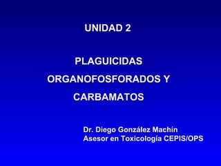 UNIDAD 2
PLAGUICIDAS
ORGANOFOSFORADOS Y
CARBAMATOS
Dr. Diego González Machín
Asesor en Toxicología CEPIS/OPS
 