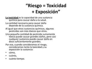 “Riesgo = Toxicidad
+ Exposición”
La toxicidad es la capacidad de una sustancia
química para causar daño a la salud.
La ca...