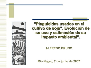 “Plaguicidas usados en el
cultivo de soja”. Evolución de
  su uso y estimación de su
      impacto ambiental”.

        ALFREDO BRUNO



   Río Negro, 7 de junio de 2007
 