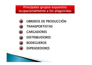 Principales grupos expuestos
ocupacionalmente a los plaguicidas


     OBREROS DE PRODUCCIÓN
     TRANSPORTISTAS
     CARGADORES
     DISTRIBUIDORES
     BODEGUEROS
     EXPENDEDORES
 