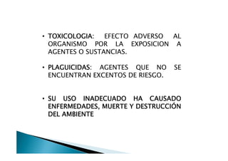 • TOXICOLOGIA:   EFECTO ADVERSO AL
  ORGANISMO POR LA EXPOSICION A
  AGENTES O SUSTANCIAS.

• PLAGUICIDAS: AGENTES QUE NO      SE
  ENCUENTRAN EXCENTOS DE RIESGO.


• SU USO INADECUADO HA CAUSADO
  ENFERMEDADES, MUERTE Y DESTRUCCIÓN
  DEL AMBIENTE
 