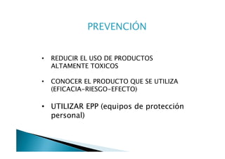 PREVENCIÓN


•   REDUCIR EL USO DE PRODUCTOS
    ALTAMENTE TOXICOS

•   CONOCER EL PRODUCTO QUE SE UTILIZA
    (EFICACIA-RIESGO-EFECTO)

• UTILIZAR EPP (equipos de protección
  personal)
 