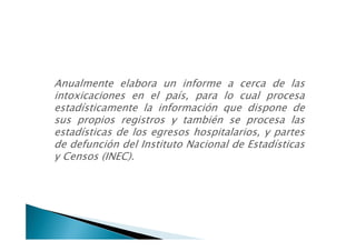 Anualmente elabora un informe a cerca de las
intoxicaciones en el país, para lo cual procesa
estadísticamente la información que dispone de
sus propios registros y también se procesa las
estadísticas de los egresos hospitalarios, y partes
de defunción del Instituto Nacional de Estadísticas
y Censos (INEC).
 