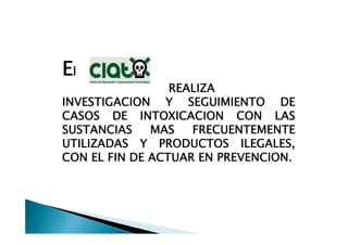 El
                 REALIZA
INVESTIGACION Y SEGUIMIENTO DE
CASOS DE INTOXICACION CON LAS
SUSTANCIAS    MAS   FRECUENTEMENTE
UTILIZADAS Y PRODUCTOS ILEGALES,
CON EL FIN DE ACTUAR EN PREVENCION.
 