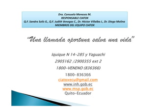 Dra. Consuelo Meneses M.
                                RESPONSABLE CIATOX
Q.F. Sandra Solís G., Q.F. Judith Venegas C., Dr. Héctor Villalba J., Dr. Diego Molina 
                           MIEMBROS DEL EQUIPO CIATOX




  “Una          llamada oportuna salva una vida”
                       Iquique N 14-285 y Yaguachi
                          2905162 /2900355 ext 2
                           1800-VENENO (836366)
                                 1800-836366
                             ciatoxecu@gmail.com
                                www.inh.gob.ec
                                www.msp.gob.ec
                                 Quito-Ecuador
 