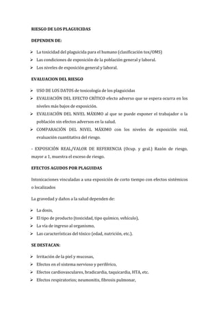 RIESGO DE LOS PLAGUICIDAS
DEPENDEN DE:
 La toxicidad del plaguicida para el humano (clasificación tox/OMS)
 Las condiciones de exposición de la población general y laboral.
 Los niveles de exposición general y laboral.
EVALUACION DEL RIESGO
 USO DE LOS DATOS de toxicología de los plaguicidas
 EVALUACIÓN DEL EFECTO CRÍTICO efecto adverso que se espera ocurra en los
niveles más bajos de exposición.
 EVALUACIÓN DEL NIVEL MÁXIMO al que se puede exponer el trabajador o la
población sin efectos adversos en la salud.
 COMPARACIÓN DEL NIVEL MÁXIMO con los niveles de exposición real,
evaluación cuantitativa del riesgo.
- EXPOSICIÓN REAL/VALOR DE REFERENCIA (Ocup. y gral.) Razón de riesgo,
mayor a 1, muestra el exceso de riesgo.
EFECTOS AGUDOS POR PLAGUIDAS
Intoxicaciones vinculadas a una exposición de corto tiempo con efectos sistémicos
o localizados
La gravedad y daños a la salud dependen de:
 La dosis,
 El tipo de producto (toxicidad, tipo químico, vehículo),
 La vía de ingreso al organismo,
 Las características del tóxico (edad, nutrición, etc.).
SE DESTACAN:
 Irritación de la piel y mucosas,
 Efectos en el sistema nervioso y periférico,
 Efectos cardiovasculares, bradicardia, taquicardia, HTA, etc.
 Efectos respiratorios; neumonitis, fibrosis pulmonar,

 
