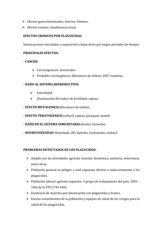  Efectos gastrointestinales; diarrea, vómitos.
 Efectos renales: insuficiencia renal.
EFECTOS CRONICOS POR PLAGUICIDAS
Intoxicaciones vinculadas a exposición a bajas dosis por largos periodos de tiempo.
PRINCIPALES EFECTOS:
- CANCER:
 Carcinogenesis; arsenicales.
 Probable carcinogénico: dibromuro de etileno, DDT, toxafeno.
- DAÑO AL SISTEMA REPRODUCTIVO:


Esterilidad



Disminución del índice de fertilidad; captan.

- EFECTO MUTAGENICO:dibromuro de etileno,
- EFECTO TERATOGENICO:carbaril, captan, paraquat, maneb
- DAÑO EN EL SISTEMA INMUNITARIO:dicofol, triclorfon.
- NEUROTOXICIDAD: Retardada: OF; leptofos, Carbamato: carbaril

PROBLEMAS DETECTADOS DE LOS PLAGUCIDOS:
 Amplio uso de actividades agrícola, forestal. doméstica, sanitaria, veterinaria,
entre otras.
 Población general en peligro o está expuesta, directa o inderectamente a los
plaguicidas.
 Población laboral agricola expuesta: 4 grupo de trabajadores del país. 2001 14% de la FTO (745.440).
 Existencia de muertes por intoxicación con plaguicidas y brotes.
 Escaso conocimiento de la población y equipos de salud de los riesgos para la
salud de los plaguicidas.

 