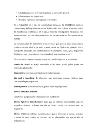  Limitadas acciones preventivas para su uso laboral y general.
 Libre venta de los plaguicidas.
 No existe regulación para aplicación terrestre.
En la Actualidad en el país se comercializan alrededor de 1800(1773) nombres
comerciales y 417 ingredientes activos de los cuales solo 113 son aceptados a nivel
del mundo para se utilizados en el agro, a pesar de ello el país ya ha recibido tres
amonestaciones en este año provenientes de sus destinatarios de exportación en
Europa.
La contaminación del ambiente y a las personas que generan estas sustancias se
produce en todo el ciclo de vida, es decir desde su fabricación pasando por el
transporte, envasado, uso, contaminación de alimentos, suelo, agua, disposición
final de envases y/o productos contaminados (ropa, maquinaria, etc).
Diversas son las formas como los plaguicidas pueden ingresar al organismo:
Inhalación (nasal u oral): exposición al de vapor, rocío, polvo, gases que
contengan plaguicidas
Vía dérmica: penetración a través de la piel y mucosas
Vía oral o ingestión: de alimentos que contengan residuos tóxicos, agua
contaminada por plaguicidas
Vía conjuntiva: exposición al rocío, polvo, vapor de plaguicidas
Efectos a la salud humana
Los efectos que producen estas sustancias, pueden ser:
Efectos Agudos o inmediatos: Es decir que los síntomas se presentan en pocos
segundos, minutos u horas después de haber estado en contacto con los
plaguicidas
Efectos crónicos: Síntomas o enfermedades que se presentan al cabo de semanas
o meses de haber estado en contacto con los plaguicidas, este tipo de efectos
comprenden:

 