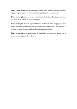 Efecto cancerígeno: que corresponde a la alteración del núcleo celular de algún
tejido vivo provocando un desorden en su reproducción, es decir cáncer.
Efecto tumorogénico: que corresponde al crecimiento desordenado y excesivo de
una parte de las células de cualquier órgano
Efecto teratogénico: es la capacidad de las sustancias como los plaguicidas de
actuar directamente en el periodo de crecimiento del embrión y feto durante el
periodo de gestación, desencadenando malformaciones fetales.
Efecto mutagénico: es la alteración de las células reproductivos, daños que se
presentan en las generaciones futuras.

 