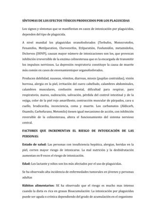 SÍNTOMAS DE LOS EFECTOS TÓXICOS PRODUCIDOS POR LOS PLAGUICIDAS
Los signos y síntomas que se manifiestan en casos de intoxicación por plaguicidas,
dependen del tipo de plaguicida.
A nivel mundial los plaguicidas oranofosforados (Terbufos, Monocrotofos,
Fenamifos, Metilparation, Clorvenvifos, Etilparatiòn, Fosfamidòn, metamidofos,
Diclorvos (DDVP), causan mayor número de intoxicaciones son los, que provocan
inhibición irreversible de la enzima colinesterasa que es la encargada de transmitir
los impulsos nerviosos. La depresión respiratoria constituye la causa de muerte
más común en casos de envenamientopor organofosforados.
Producen debilidad, nauseas, vómitos, diarreas, miosis (pupilas contraídas), visión
borrosa, alergia en la piel, irritación del cuero cabelludo, calambres abdominales,
calambres musculares, confusión mental, dificultad para respirar, paro
respiratorio, mareo, sudoración, salivación, pérdida del control intestinal y de la
vejiga, color de la piel rojo amarillento, contracción muscular de párpados, cara u
cuello, bradicardia, inconciencia, coma y muerte. Los carbamatos (Aldicarb,
Oxamilo, Carbofurano, Metomilo) tienen igual mecanismo de acción, con inhibición
reversible de la colinesterasa, altera el funcionamiento del sistema nervioso
central.
FACTORES QUE INCREMENTAN EL RIESGO DE INTOXICACIÓN DE LAS
PERSONAS:
Estado de salud: Las personas con insuficiencia hepática, alergias, heridas en la
piel, corren mayor riesgo de intoxicarse. La mal nutrición y la deshidratación
aumentan en 8 veces el riesgo de intoxicación.
Edad: Los lactante y niños son los más afectados por el uso de plaguicidas.
Se ha observado alta incidencia de enfermedades tumorales en jóvenes y personas
adultas
Hábitos alimentarios: SE ha observado que el riesgo es mucho mas intenso
cuando la dieta es rica en grasas Bioacumulación: La intoxicación por plaguicidas
puede ser aguda o crónica dependiendo del grado de acumulación en el organismo

 