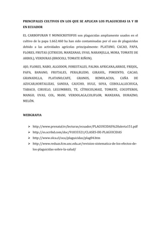 PRINCIPALES CULTIVOS EN LOS QUE SE APLICAN LOS PLAGUICIDAS IA Y IB
EN ECUADOR
EL CARBOFURAN Y MONOCROTOFOS son plaguicidas ampliamente usados en el
cultivo de la papa 1.662.460 ha han sido contaminadas por el uso de plaguicidas
debido a las actividades agrícolas principalmente: PLATANO, CACAO, PAPA,
FLORES, FRUTAS (CITRICOS, MANZANAS, UVAS, NARANJILLA, MORA, TOMATE DE
ARBOL), VERDURAS (BROCOLI, TOMATE RIÑON).
AJO, FLORES, NABO, ALGODON, FORESTALES, PALMA AFRICANA,ARROZ, FREJOL,
PAPA,

BANANO,

GRANADILLA,

FRUTALES,

PERA,BLEDO,

PLATANO,CAFE,

GRANOS,

GIRASOL,

PIMIENTO,

REMOLACHA,

CACAO,

CAÑA

DE

AZUCAR,HORTALIZAS, SANDIA, CAUCHO, HULE, SOYA, CEBOLLA,LECHUGA,
TABACO, CIRUELO, LEGUMBRES, TE, CÍTRICOS,MAIZ, TOMATE, COCOTEROS,
MANGO, UVAS, COL, MANI, VERDOLAGA,COLIFLOR, MANZANA, DURAZNO,
MELÓN.

WEBGRAFIA
 http://www.prenatal.tv/lecturas/ecuador/PLAGUICIDAS%20alerta151.pdf
 http://es.scribd.com/doc/91833321/CLASES-DE-PLAGUICIDAS
 http://www.olca.cl/oca/plaguicidas/plag04.htm
 http://www.reduas.fcm.unc.edu.ar/revision-sistematica-de-los-efectos-delos-plaguicidas-sobre-la-salud/

 