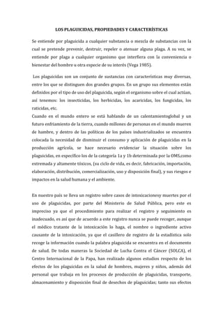 LOS PLAGUICIDAS, PROPIEDADES Y CARACTERÍSTICAS
Se entiende por plaguicida a cualquier substancia o mezcla de substancias con la
cual se pretende prevenir, destruir, repeler o atenuar alguna plaga. A su vez, se
entiende por plaga a cualquier organismo que interfiera con la conveniencia o
bienestar del hombre u otra especie de su interés (Vega 1985).
Los plaguicidas son un conjunto de sustancias con características muy diversas,
entre los que se distinguen dos grandes grupos. En un grupo sus elementos están
definidos por el tipo de uso del plaguicida, según el organismo sobre el cual actúan,
así tenemos: los insecticidas, los herbicidas, los acaricidas, los fungicidas, los
raticidas, etc.
Cuando en el mundo entero se está hablando de un calentamientoglobal y un
futuro enfriamiento de la tierra, cuando millones de personas en el mundo mueren
de hambre, y dentro de las políticas de los países industrializados se encuentra
colocada la necesidad de disminuir el consumo y aplicación de plaguicidas en la
producción agrícola, se hace necesario evidenciar la situación sobre los
plaguicidas, en específico los de la categoría 1a y 1b determinada por la OMS,como
extremada y altamente tóxicos, (su ciclo de vida, es decir, fabricación, importación,
elaboración, distribución, comercialización, uso y disposición final), y sus riesgos e
impactos en la salud humana y el ambiente.
En nuestro país se lleva un registro sobre casos de intoxicacionesy muertes por el
uso de plaguicidas, por parte del Ministerio de Salud Pública, pero este es
impreciso ya que el procedimiento para realizar el registro y seguimiento es
inadecuado, es así que de acuerdo a este registro nunca se puede recoger, aunque
el médico tratante de la intoxicación lo haga, el nombre o ingrediente activo
causante de la intoxicación, ya que el casillero de registro de la estadística solo
recoge la información cuando la palabra plaguicida se encuentra en el documento
de salud. De todas maneras la Sociedad de Lucha Contra el Cáncer (SOLCA), el
Centro Internacional de la Papa, han realizado algunos estudios respecto de los
efectos de los plaguicidas en la salud de hombres, mujeres y niños, además del
personal que trabaja en los procesos de producción de plaguicidas, transporte,
almacenamiento y disposición final de desechos de plaguicidas; tanto sus efectos

 