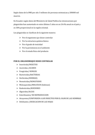 Según datos de la OMS por año 3 millones de personas seintoxican y 200000 mil
mueren.
En Ecuador según datos del Ministerio de Salud Publica las intoxicaciones por
plaguicidas han aumentado en estos últimos 5 años en un 24.4% anual en el país y
en 30% proporcional en la región oriental.
Los plaguicidas se clasifican de la siguiente manera:
 Por el organismo que desee controlar
 Por la estructura química básica
 Por el grado de toxicidad
 Por la persistencia en el ambiente
 Por el estado físico del producto

POR EL ORGANISMOQUE DESEE CONTROLAR
 Insecticida/INSECTOS
 Acaricidas /ACAROS
 Fungicidas/ HONGOS
 Bactericidas/BACTERIAS
 Herbicidas/HIERBAS)
 Nematicidas/NEMATODOS
 Molusquicidas/MOLUSCOS (babosas)
 Rodenticidas/ROEDORES
 Alguicidas/ALGAS
 Esterilizantes/ NO REPRODUCCION
 Atrayentes/CONFUNDEN A LOS INSECTOS POR EL OLOR DE LAS HEMBRAS
 Defoliantes /DESECACION DE LAS HOJAS

 