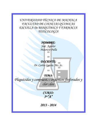 UNIVERSIDAD TÉCNICA DE MACHALA
FACULTAD DE CIENCIAS QUIMICAS
ESCUELA De BIOQUÍMICA Y FARMACIA
TOXICOLOGÍA
NOMBRE:
José Aguilar
Mauricio Pulla

DOCENTE:
Dr. Carlos García. Ms. Sc.
TEMA:

Plaguicidas y compuestos orgánicos fosforados y
clorados
CURSO:

5to“A”
2013 - 2014

 