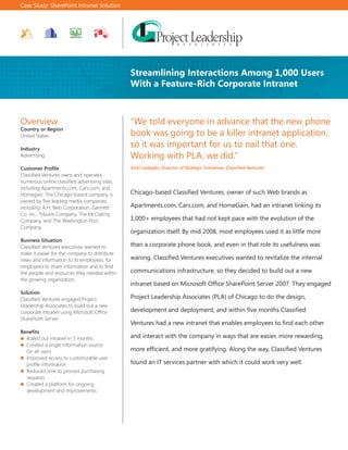 Case Study: SharePoint Intranet Solution




                                                Streamlining Interactions Among 1,000 Users
                                                With a Feature-Rich Corporate Intranet



Overview                                        “We told everyone in advance that the new phone
Country or Region
United States                                   book was going to be a killer intranet application,
Industry
                                                so it was important for us to nail that one.
Advertising                                     Working with PLA, we did.”
Customer Profile                                Vicki Ledajaks, Director of Strategic Initiatives, Classified Ventures
Classified Ventures owns and operates
numerous online classified advertising sites,
including Apartments.com, Cars.com, and
Homegain. The Chicago-based company is          Chicago-based Classified Ventures, owner of such Web brands as
owned by five leading media companies,
including: A.H. Belo Corporation, Gannett       Apartments.com, Cars.com, and HomeGain, had an intranet linking its
Co. Inc., Tribune Company, The McClatchy
Company, and The Washington Post                1,000+ employees that had not kept pace with the evolution of the
Company.
                                                organization itself. By mid 2008, most employees used it as little more
Business Situation
Classified Ventures executives wanted to        than a corporate phone book, and even in that role its usefulness was
make it easier for the company to distribute
news and information to its employees, for      waning. Classified Ventures executives wanted to revitalize the internal
employees to share information and to find
the people and resources they needed within     communications infrastructure, so they decided to build out a new
the growing organization.
                                                intranet based on Microsoft Office SharePoint Server 2007. They engaged
Solution
Classified Ventures engaged Project             Project Leadership Associates (PLA) of Chicago to do the design,
Leadership Associates to build out a new
corporate intranet using Microsoft Office       development and deployment, and within five months Classified
SharePoint Server.
                                                Ventures had a new intranet that enables employees to find each other
Benefits
  Rolled out intranet in 5 months               and interact with the company in ways that are easier, more rewarding,
  Created a single information source
  for all users                                 more efficient, and more gratifying. Along the way, Classified Ventures
  Improved access to customizable user
  profile information                           found an IT services partner with which it could work very well.
  Reduced time to process purchasing
  requests
  Created a platform for ongoing
  development and improvements
 