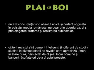 n u are concurenţă fiind absolut unică şi perfect originală în peisajul media românesc, nu doar prin abordarea, ci şi prin alegerea, tratarea şi realizarea subiectelor.  c ititorii revistei sînt oameni inteligenţi (indiferent de studii) şi aflaţi în diverse stadii de revoltă care apreciază umorul în stare pură, neinfectat de clişee, locur comune şi bancuri răsuflate ori de-a dreptul proaste. 