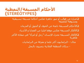 ‫المسبقة‬ ‫األحكام‬/‫النمطية‬
(STÉRÉOTYPES)
‫تبسيطية‬ ‫مسبقة‬ ‫أحكاما‬ ‫تعكس‬ ‫جاهزة‬ ‫صور‬ ‫أو‬ ‫قوالب‬ ‫عن‬ ‫عبارة‬
‫للحقيقة‬ ‫ومشوهة‬
‫الحرمان‬ ‫أو‬ ‫الجهل‬ ‫أو‬ ‫الخوف‬ ‫عن‬ ‫ناتجة‬ ‫المسبقة‬ ‫األحكام‬
‫األشياء‬ ‫و‬ ‫القضايا‬ ‫من‬ ‫قبليا‬ ‫موقفا‬ ‫تعكس‬ ‫المسبقة‬ ‫األفكار‬
‫اإلنسان‬ ‫تختزل‬ ‫المسبقة‬ ‫األفكار‬”‫امرأة‬ ‫أو‬ ‫رجل‬“‫األكثر‬ ‫صفاته‬ ‫في‬
‫ظاهرية‬
‫مثال‬:-‫البرلمانيات‬ ‫من‬ ‫معرفة‬ ‫و‬ ‫علما‬ ‫أكثر‬ ‫البرلمانيون‬
-‫بالبخل‬ ‫يتميزون‬ ‫الفالنية‬ ‫المنطقة‬ ‫سكان‬
10
 