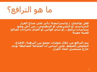 ‫الترافع؟‬ ‫هو‬ ‫ما‬
‫تواصلي‬ ‫فعل‬/‫القرار‬ ‫صناع‬ ‫على‬ ‫تـأثير‬ ‫واستراتيجية‬
‫التنظيمي‬ ‫أو‬ ‫التشريعي‬ ‫أو‬ ‫السياسي‬....‫وضع‬ ‫أجل‬ ‫من‬
‫سياسات،برامج‬....‫لصالح‬ ‫بإجراءات‬ ‫القيام‬ ‫أو‬ ‫قوانين‬ ‫تبني‬ ‫أو‬
‫معينة‬ ‫قضية‬
،‫اإلقناع‬ ،‫البرهنة‬ ‫بين‬ ‫تجمع‬ ‫عمليات‬ ‫خالل‬ ‫من‬ ‫الترافع‬ ‫يتم‬
‫توجد‬ ‫الضاغطة‬ ‫الجماعة‬ ‫أن‬ ‫أساس‬ ‫على‬ ،‫التفاوض،الضغط‬
‫القرار‬ ‫اتخاذ‬ ‫مسلسل‬ ‫خارج‬.
11
 
