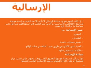 ‫اإلرسالية‬
23
-‫عميقة‬ ‫بدراسة‬ ‫القيام‬ ‫بعد‬ ‫إال‬ ‫تأتي‬ ‫ال‬ ‫الرسائل‬ ‫صياغة‬ ‫أن‬ ‫هو‬ ‫المهم‬ ‫األمر‬ ‫إن‬
‫تغي‬ ‫أجل‬ ‫من‬ ‫استهدافهم‬ ‫في‬ ‫التفكير‬ ‫يتم‬ ‫الذين‬ ‫و‬ ‫األساسيين‬ ‫للفاعلين‬ ‫و‬ ‫للمحيط‬‫ير‬
‫معين‬ ‫قرار‬ ‫اتخاذ‬ ‫أو‬ ‫ما‬ ‫سياسة‬.
‫ب‬ ‫اإلرسالية‬ ‫تتميز‬:
-،‫الوضوح‬
-،‫االقتضاب‬
-‫داعمة‬ ‫معطيات‬ ‫تقديم‬
-‫الواقع‬ ‫صلب‬ ‫من‬ ‫أمثلة‬ ‫ضرب‬ ‫طريق‬ ‫عن‬ ‫االقناع‬ ‫على‬ ‫القدرة‬
-‫حلوال‬ ‫تستحضر‬ ‫خالصات‬
‫اإلرسالية‬ ‫صياغة‬
‫مركز‬ ‫تحديد‬ ‫على‬ ‫تحتوي‬ ،‫المستهدف‬ ‫الجمهور‬ ‫نوع‬ ‫مع‬ ‫منسجمة‬ ‫رسائل‬ ‫إنها‬
‫اتخاذها‬ ‫الواجب‬ ‫لإلجراءات‬ ‫وصف‬ ‫و‬ ‫للحلول‬ ‫اقتراح‬ ‫على‬ ‫و‬ ‫للمشكل‬.
 